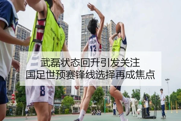 武磊状态回升引发关注 国足世预赛锋线选择再成焦点